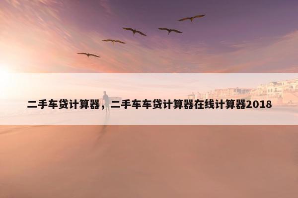 二手车贷计算器，二手车车贷计算器在线计算器2018