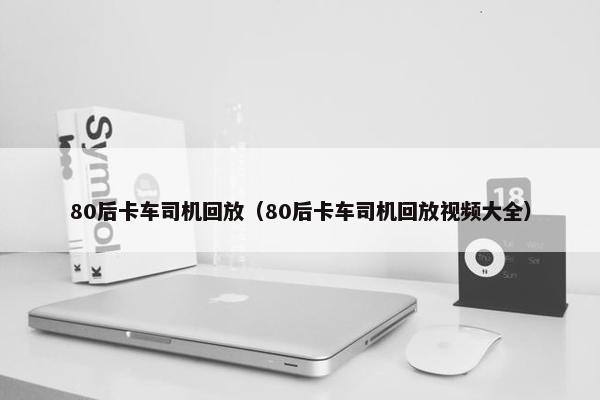 80后卡车司机回放（80后卡车司机回放视频大全）