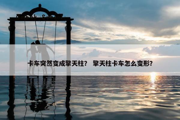 卡车突然变成擎天柱？ 擎天柱卡车怎么变形？
