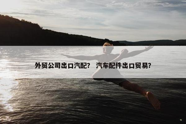 外贸公司出口汽配？ 汽车配件出口贸易？