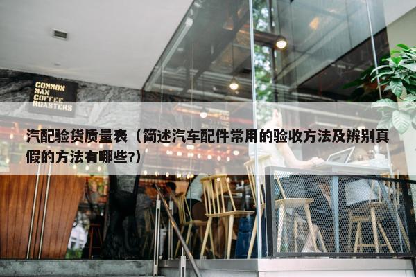 汽配验货质量表（简述汽车配件常用的验收方法及辨别真假的方法有哪些?）