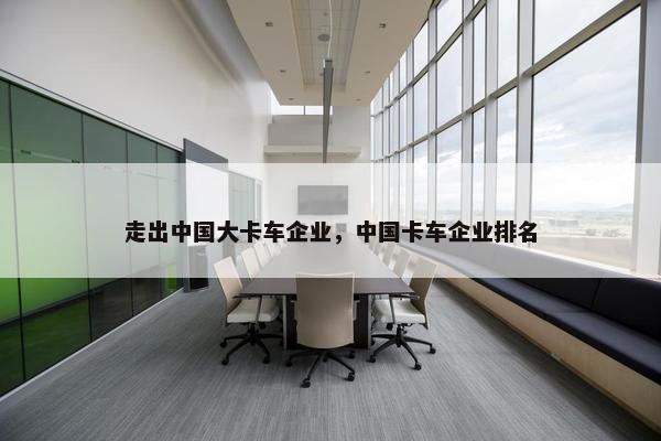 走出中国大卡车企业，中国卡车企业排名