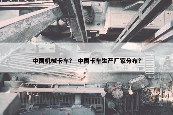 中国机械卡车？ 中国卡车生产厂家分布？