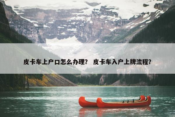 皮卡车上户口怎么办理？ 皮卡车入户上牌流程？