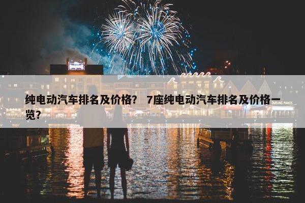 纯电动汽车排名及价格？ 7座纯电动汽车排名及价格一览？