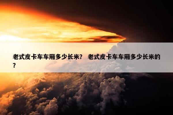 老式皮卡车车厢多少长米？ 老式皮卡车车厢多少长米的？