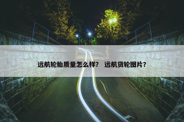 远航轮胎质量怎么样？ 远航货轮图片？