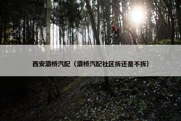 西安灞桥汽配（灞桥汽配社区拆还是不拆）
