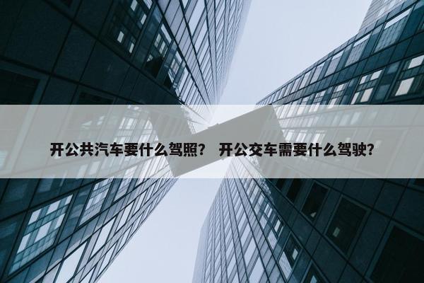 开公共汽车要什么驾照？ 开公交车需要什么驾驶？