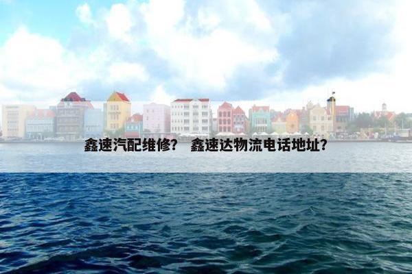 鑫速汽配维修？ 鑫速达物流电话地址？