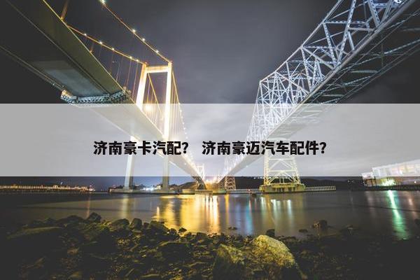 济南豪卡汽配？ 济南豪迈汽车配件？