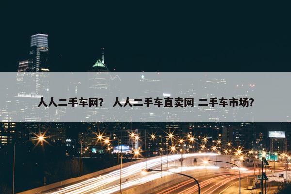 人人二手车网？ 人人二手车直卖网 二手车市场？
