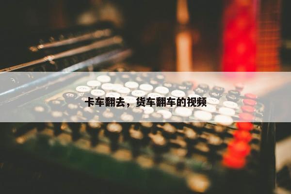 卡车翻去，货车翻车的视频