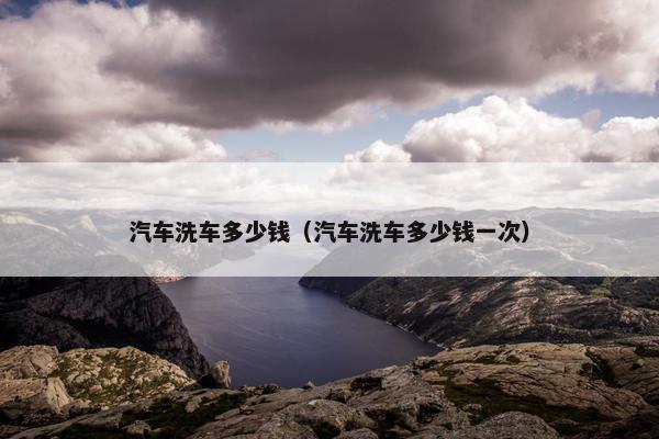 汽车洗车多少钱（汽车洗车多少钱一次）