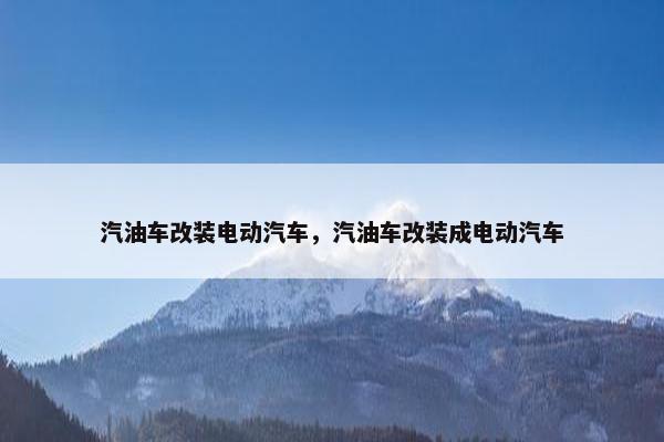 汽油车改装电动汽车，汽油车改装成电动汽车