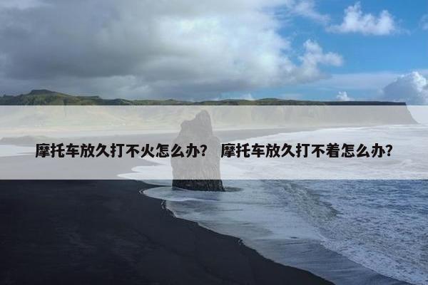 摩托车放久打不火怎么办？ 摩托车放久打不着怎么办？