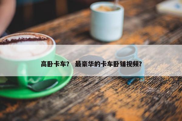 高卧卡车？ 最豪华的卡车卧铺视频？