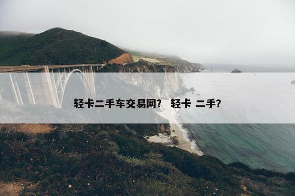 轻卡二手车交易网？ 轻卡 二手？