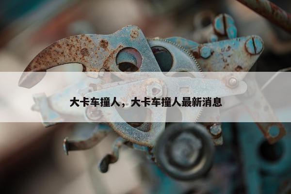 大卡车撞人，大卡车撞人最新消息
