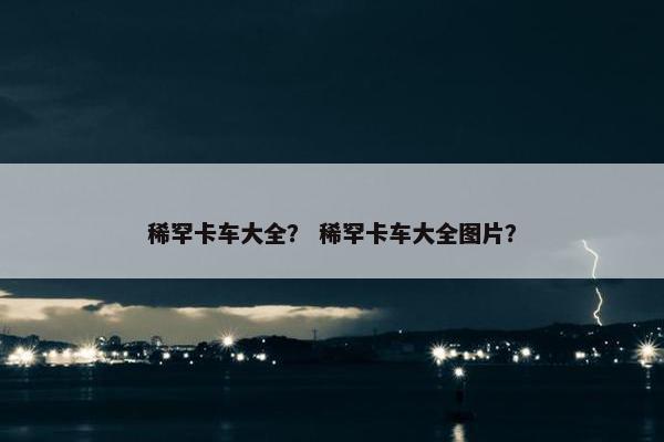稀罕卡车大全？ 稀罕卡车大全图片？