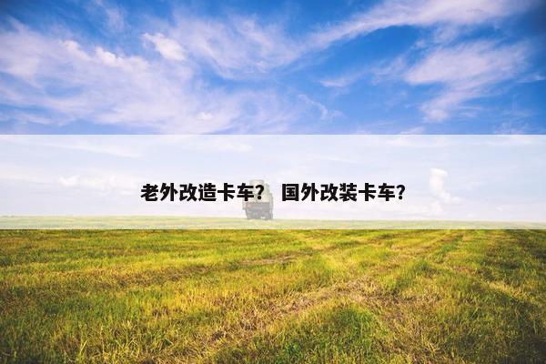 老外改造卡车？ 国外改装卡车？