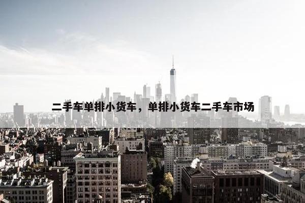 二手车单排小货车，单排小货车二手车市场