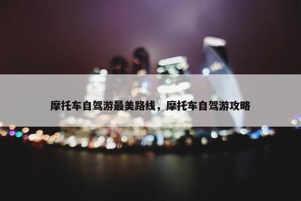 摩托车自驾游最美路线，摩托车自驾游攻略