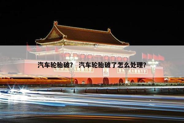 汽车轮胎破？ 汽车轮胎破了怎么处理？