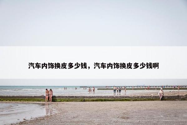 汽车内饰换皮多少钱，汽车内饰换皮多少钱啊