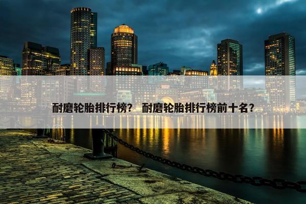 耐磨轮胎排行榜？ 耐磨轮胎排行榜前十名？