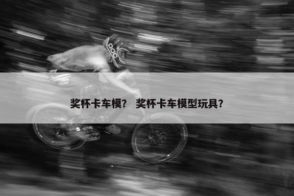 奖杯卡车模？ 奖杯卡车模型玩具？