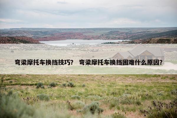 弯梁摩托车换挡技巧？ 弯梁摩托车换挡困难什么原因？