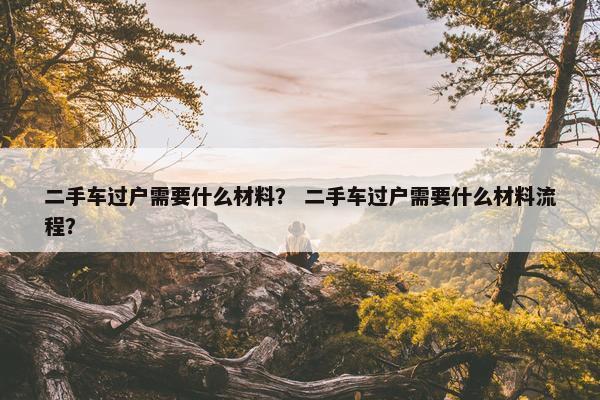 二手车过户需要什么材料？ 二手车过户需要什么材料流程？