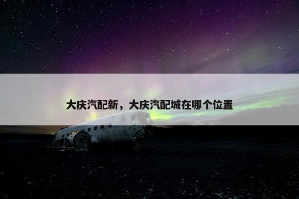 大庆汽配新，大庆汽配城在哪个位置