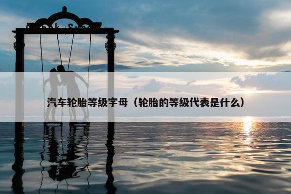 汽车轮胎等级字母（轮胎的等级代表是什么）