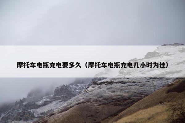 摩托车电瓶充电要多久（摩托车电瓶充电几小时为佳）