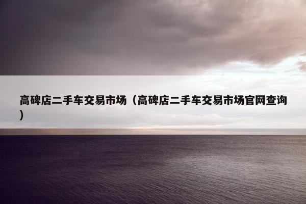 高碑店二手车交易市场（高碑店二手车交易市场官网查询）