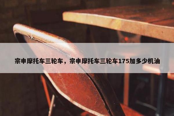 宗申摩托车三轮车，宗申摩托车三轮车175加多少机油