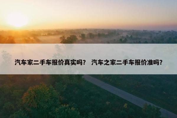 汽车家二手车报价真实吗？ 汽车之家二手车报价准吗？