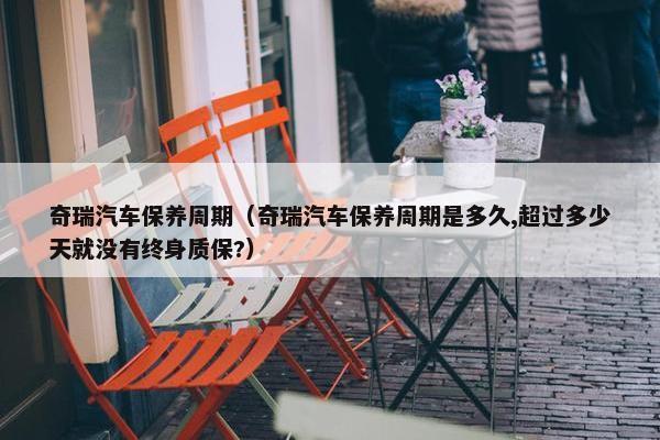 奇瑞汽车保养周期（奇瑞汽车保养周期是多久,超过多少天就没有终身质保?）
