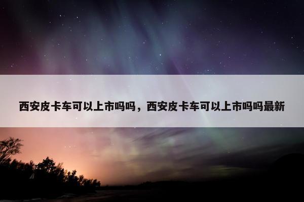 西安皮卡车可以上市吗吗，西安皮卡车可以上市吗吗最新