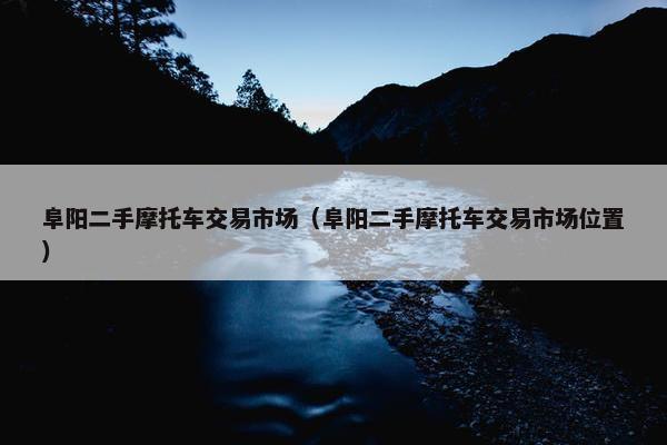 阜阳二手摩托车交易市场（阜阳二手摩托车交易市场位置）