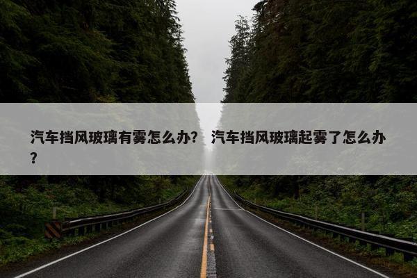 汽车挡风玻璃有雾怎么办？ 汽车挡风玻璃起雾了怎么办？