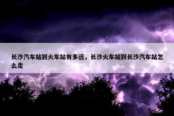 长沙汽车站到火车站有多远，长沙火车站到长沙汽车站怎么走