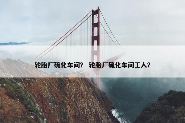 轮胎厂硫化车间？ 轮胎厂硫化车间工人？