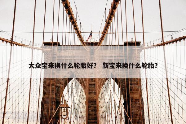 大众宝来换什么轮胎好？ 新宝来换什么轮胎？