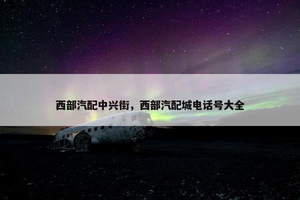西部汽配中兴街，西部汽配城电话号大全
