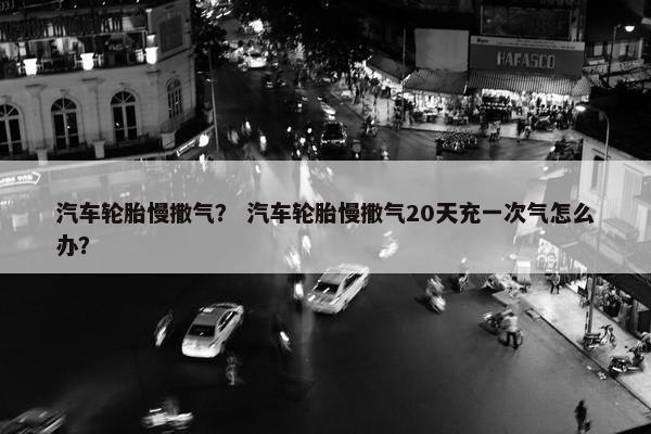 汽车轮胎慢撒气？ 汽车轮胎慢撒气20天充一次气怎么办？