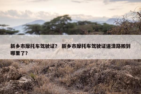 新乡市摩托车驾驶证？ 新乡市摩托车驾驶证道清路搬到哪里了？