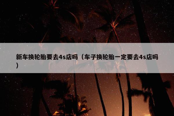 新车换轮胎要去4s店吗（车子换轮胎一定要去4s店吗）